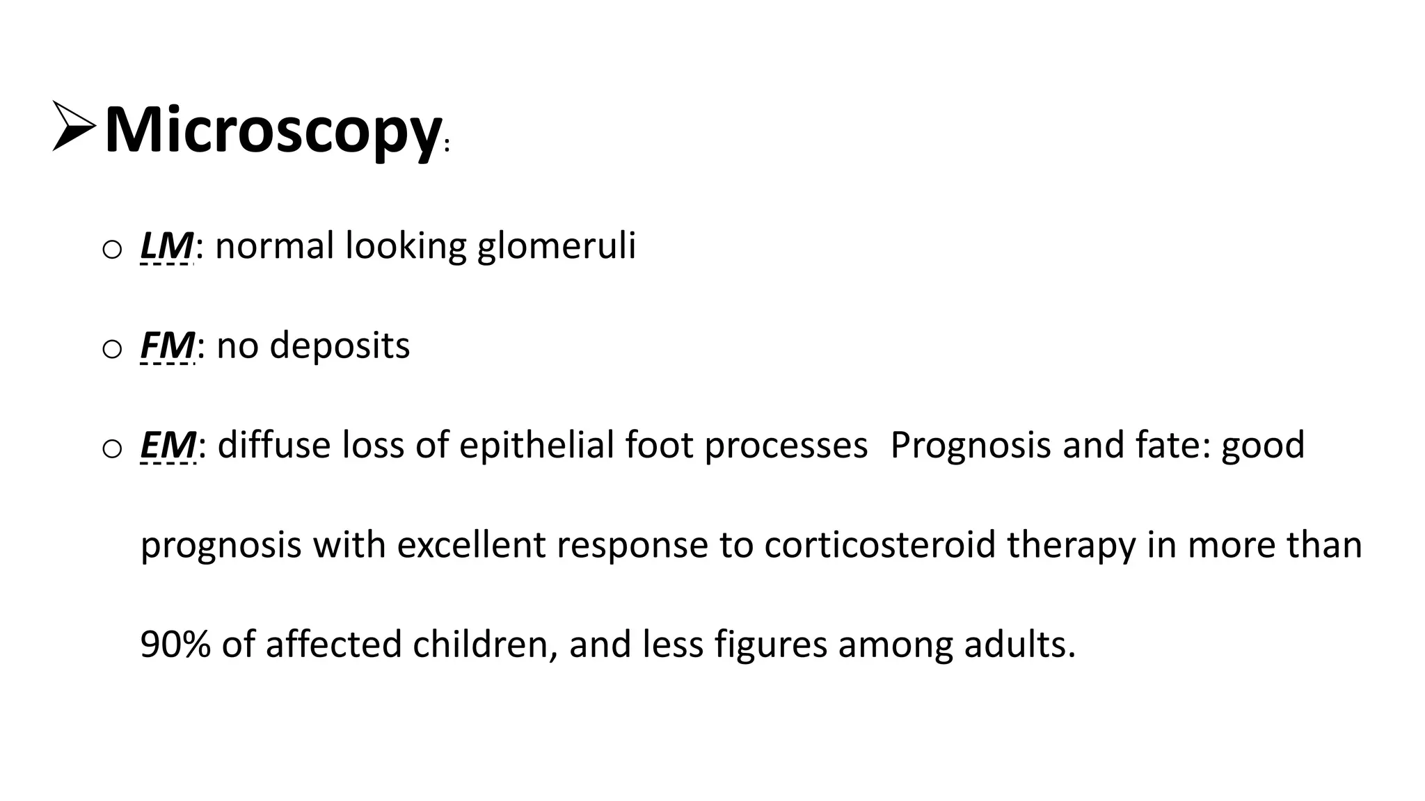 Microscopy:
o LM: normal looking glomeruli
o FM: no deposits
o EM: diffuse loss of epithelial foot processes Prognosis and fate: good
prognosis with excellent response to corticosteroid therapy in more than
90% of affected children, and less figures among adults.
 