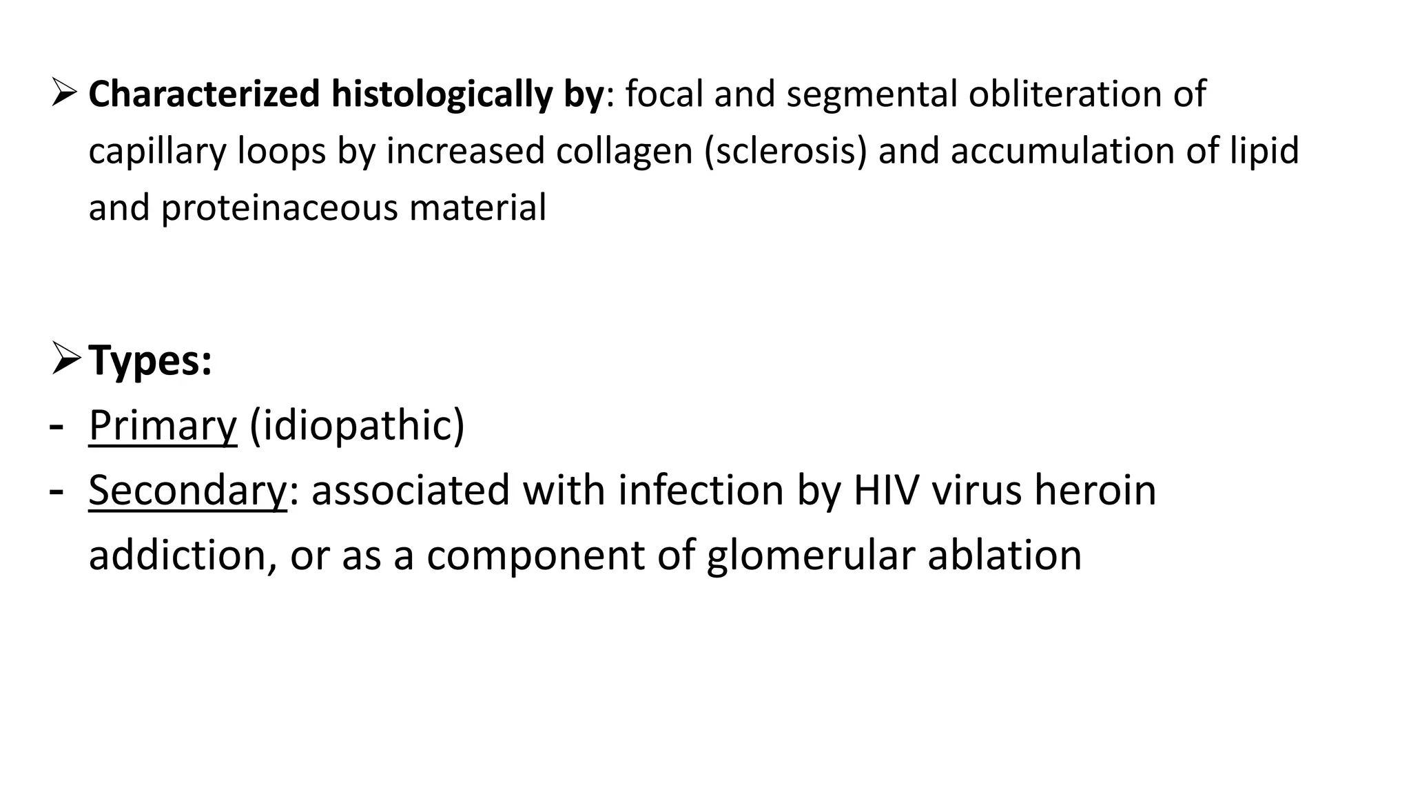  Characterized histologically by: focal and segmental obliteration of
capillary loops by increased collagen (sclerosis) and accumulation of lipid
and proteinaceous material
Types:
- Primary (idiopathic)
- Secondary: associated with infection by HIV virus heroin
addiction, or as a component of glomerular ablation
 