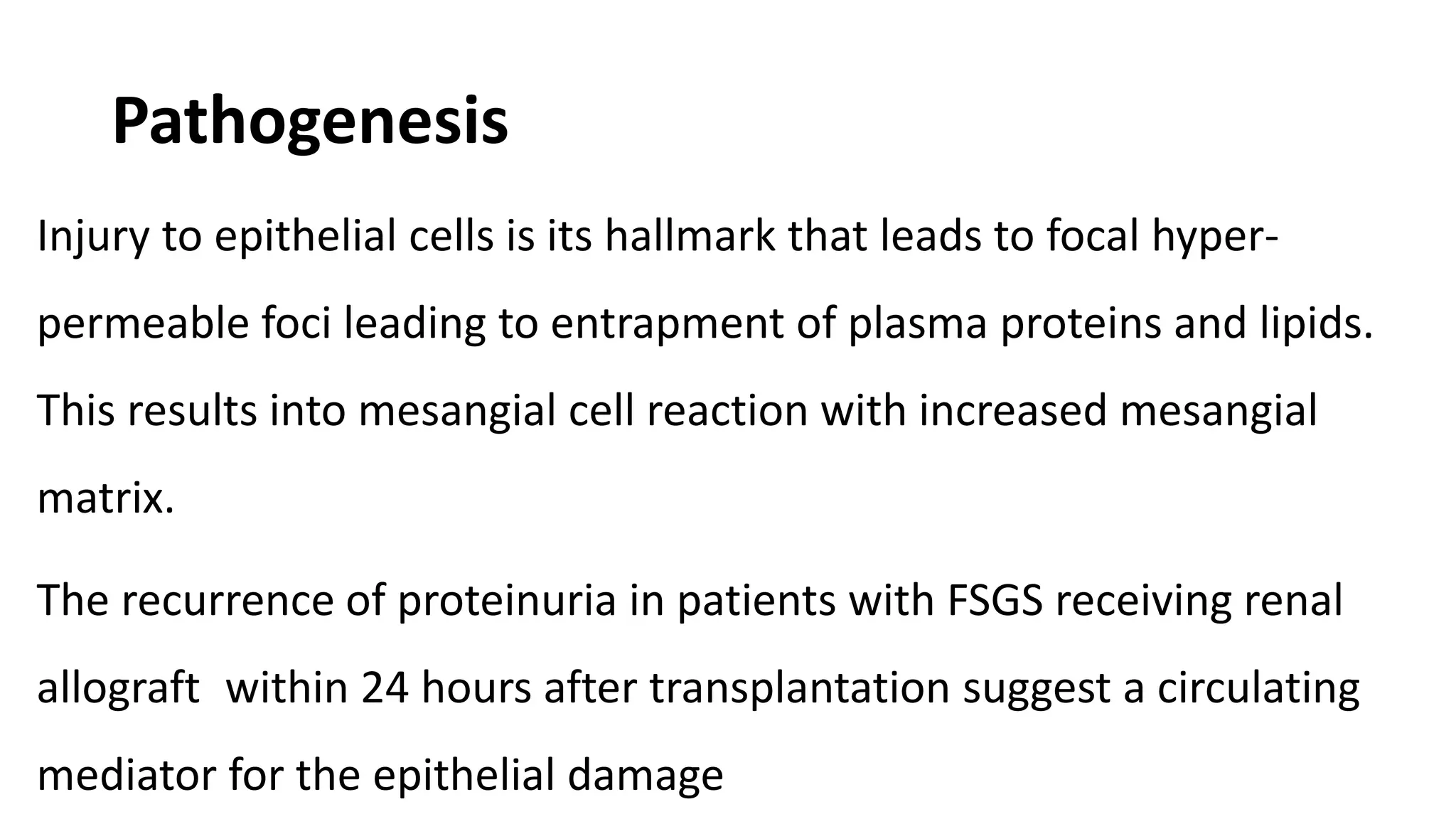 Pathogenesis
Injury to epithelial cells is its hallmark that leads to focal hyper-
permeable foci leading to entrapment of plasma proteins and lipids.
This results into mesangial cell reaction with increased mesangial
matrix.
The recurrence of proteinuria in patients with FSGS receiving renal
allograft within 24 hours after transplantation suggest a circulating
mediator for the epithelial damage
 