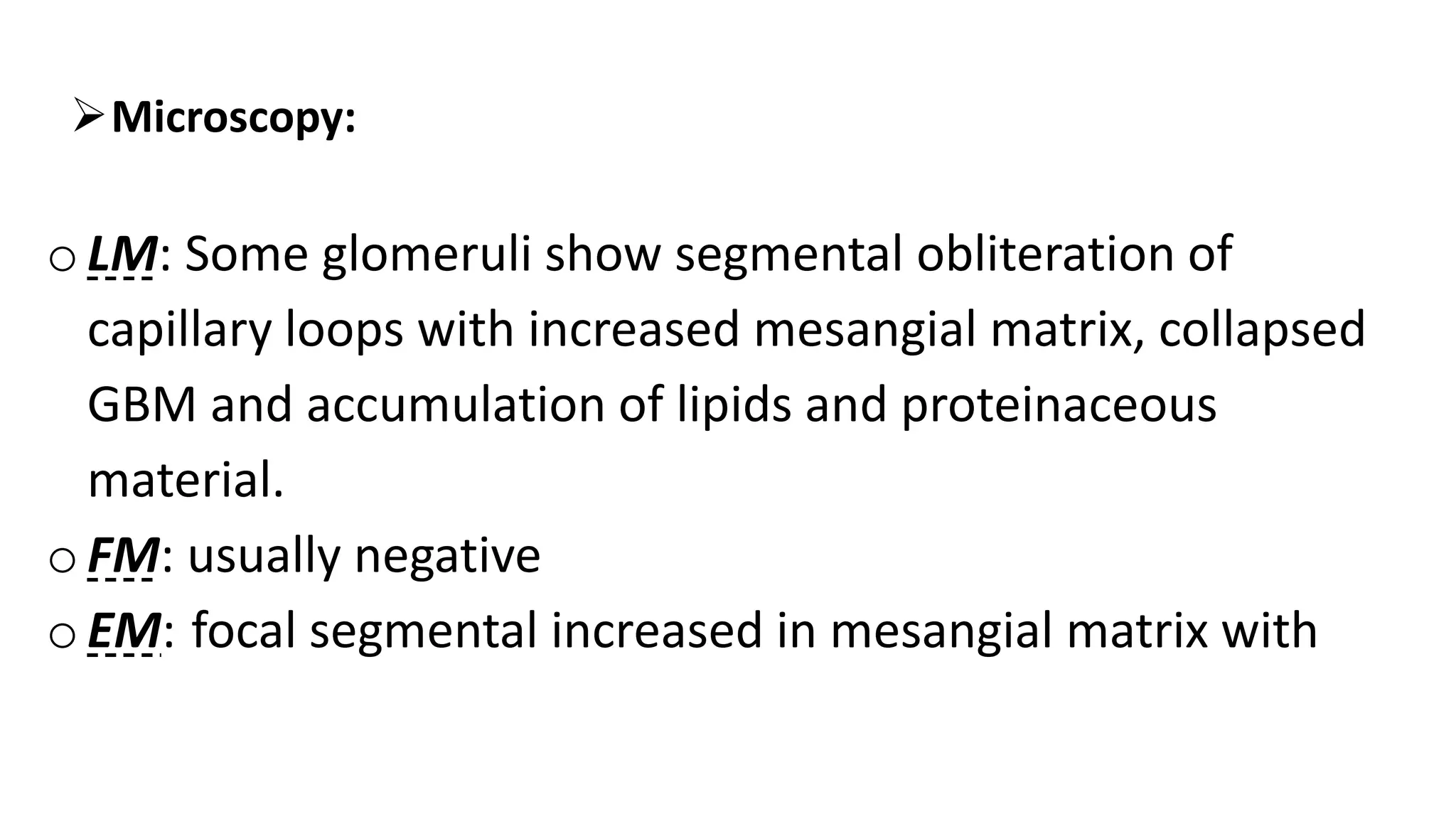 Microscopy:
oLM: Some glomeruli show segmental obliteration of
capillary loops with increased mesangial matrix, collapsed
GBM and accumulation of lipids and proteinaceous
material.
o FM: usually negative
oEM: focal segmental increased in mesangial matrix with
 