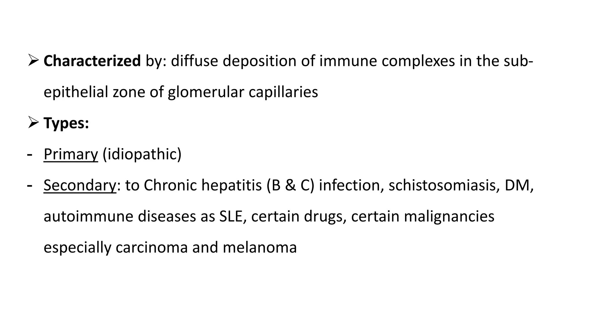  Characterized by: diffuse deposition of immune complexes in the sub-
epithelial zone of glomerular capillaries
 Types:
- Primary (idiopathic)
- Secondary: to Chronic hepatitis (B & C) infection, schistosomiasis, DM,
autoimmune diseases as SLE, certain drugs, certain malignancies
especially carcinoma and melanoma
 