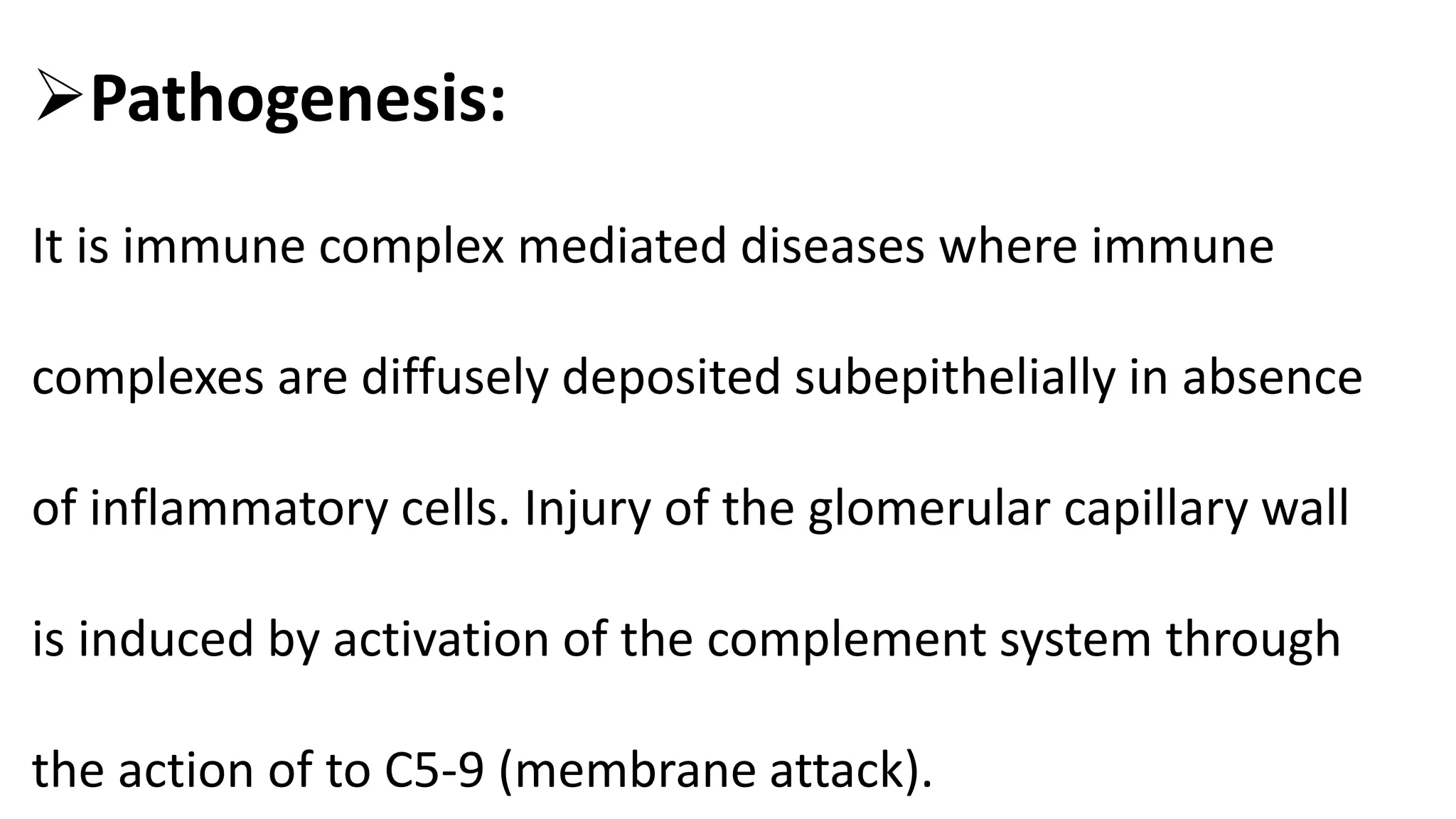 Pathogenesis:
It is immune complex mediated diseases where immune
complexes are diffusely deposited subepithelially in absence
of inflammatory cells. Injury of the glomerular capillary wall
is induced by activation of the complement system through
the action of to C5-9 (membrane attack).
 