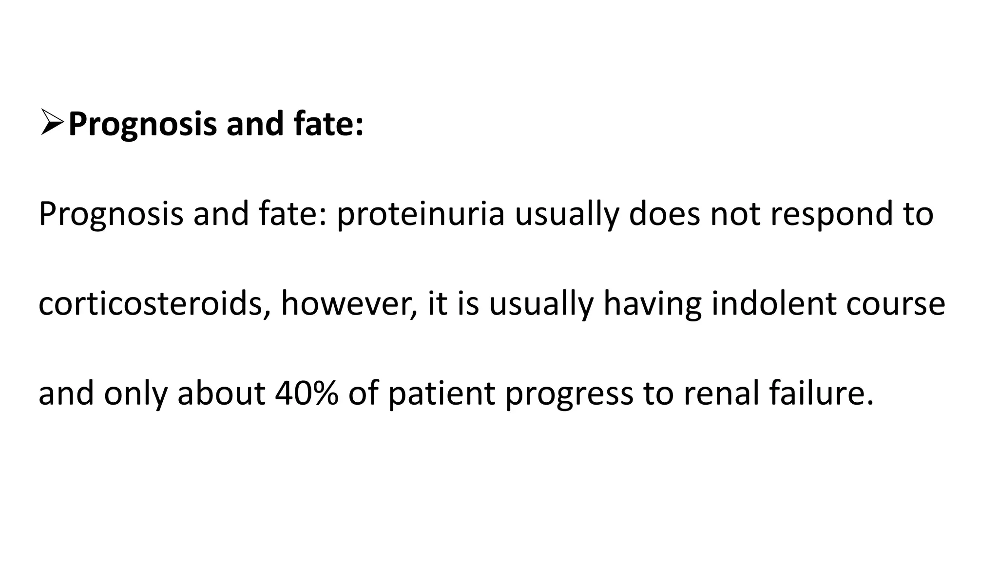 Prognosis and fate:
Prognosis and fate: proteinuria usually does not respond to
corticosteroids, however, it is usually having indolent course
and only about 40% of patient progress to renal failure.
 