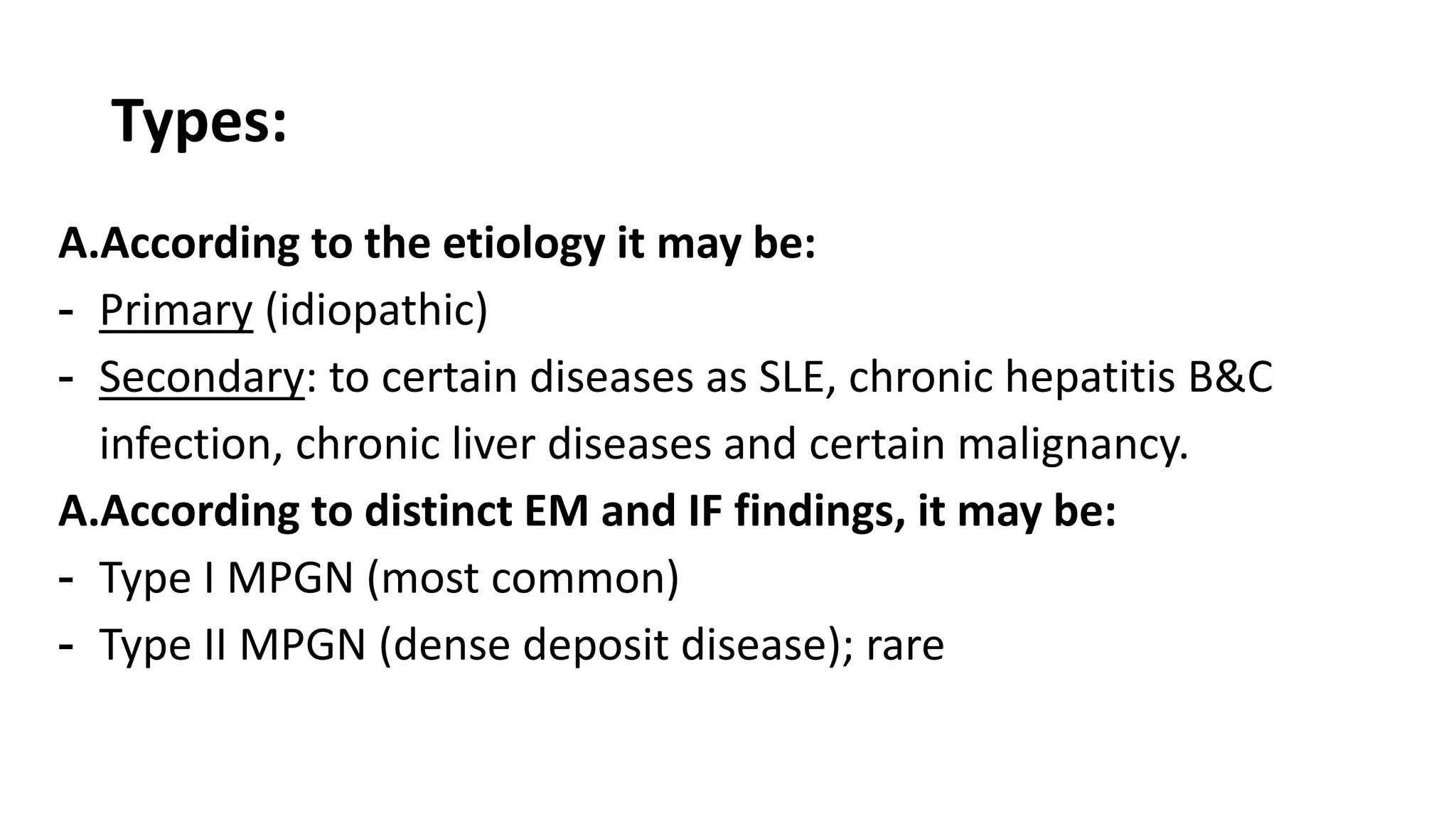 Types:
A.According to the etiology it may be:
- Primary (idiopathic)
- Secondary: to certain diseases as SLE, chronic hepatitis B&C
infection, chronic liver diseases and certain malignancy.
A.According to distinct EM and IF findings, it may be:
- Type I MPGN (most common)
- Type II MPGN (dense deposit disease); rare
 