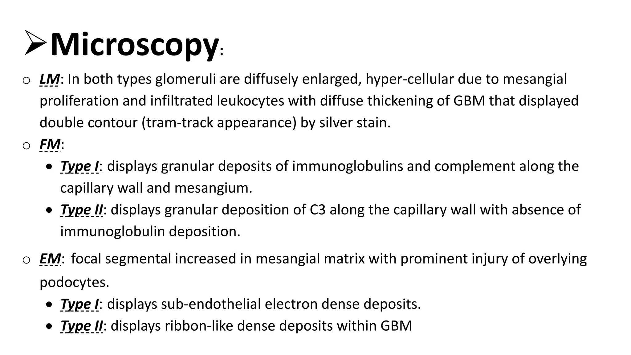 Microscopy:
o LM: In both types glomeruli are diffusely enlarged, hyper-cellular due to mesangial
proliferation and infiltrated leukocytes with diffuse thickening of GBM that displayed
double contour (tram-track appearance) by silver stain.
o FM:
 Type I: displays granular deposits of immunoglobulins and complement along the
capillary wall and mesangium.
 Type II: displays granular deposition of C3 along the capillary wall with absence of
immunoglobulin deposition.
o EM: focal segmental increased in mesangial matrix with prominent injury of overlying
podocytes.
 Type I: displays sub-endothelial electron dense deposits.
 Type II: displays ribbon-like dense deposits within GBM
 