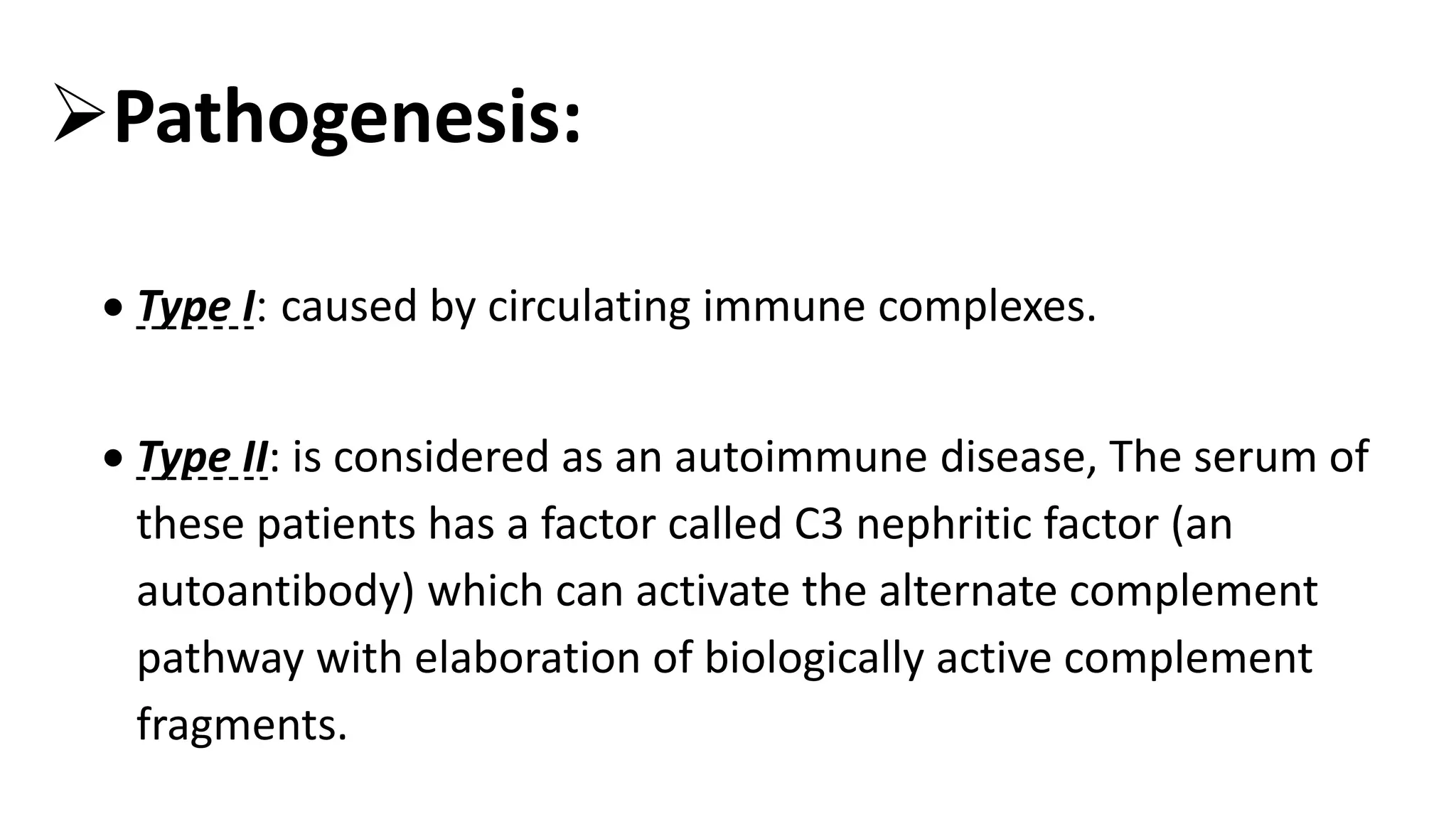 Pathogenesis:
 Type I: caused by circulating immune complexes.
 Type II: is considered as an autoimmune disease, The serum of
these patients has a factor called C3 nephritic factor (an
autoantibody) which can activate the alternate complement
pathway with elaboration of biologically active complement
fragments.
 