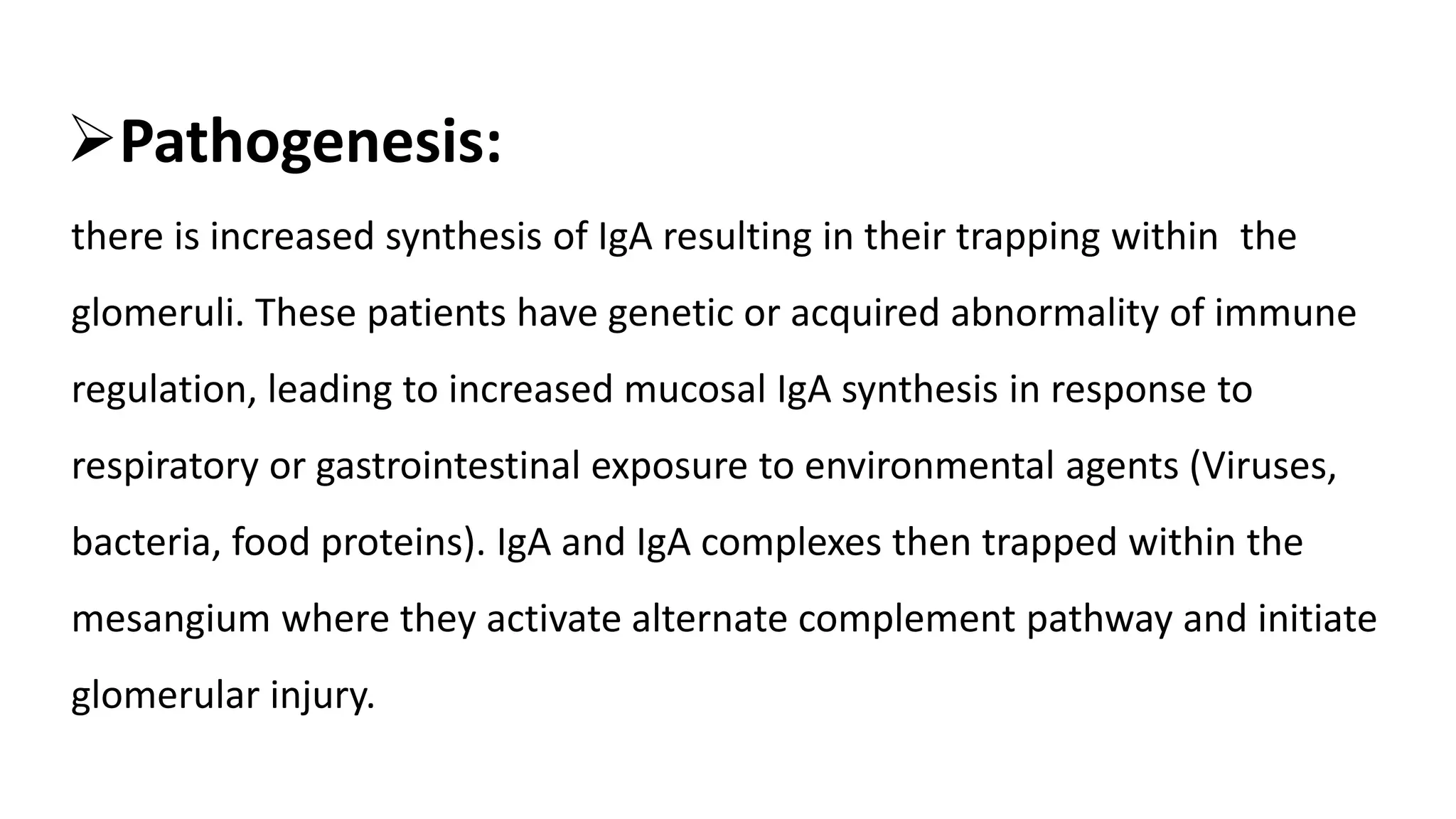 Pathogenesis:
there is increased synthesis of IgA resulting in their trapping within the
glomeruli. These patients have genetic or acquired abnormality of immune
regulation, leading to increased mucosal IgA synthesis in response to
respiratory or gastrointestinal exposure to environmental agents (Viruses,
bacteria, food proteins). IgA and IgA complexes then trapped within the
mesangium where they activate alternate complement pathway and initiate
glomerular injury.
 
