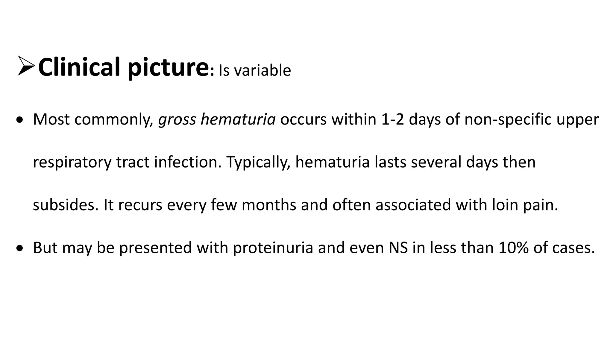 Clinical picture: Is variable
 Most commonly, gross hematuria occurs within 1-2 days of non-specific upper
respiratory tract infection. Typically, hematuria lasts several days then
subsides. It recurs every few months and often associated with loin pain.
 But may be presented with proteinuria and even NS in less than 10% of cases.
 
