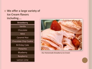  We offer a large variety of
Ice Cream flavors
including….
- Our Homemade Strawberry Ice Cream
Strawberry
Vanilla
Chocolate
Mint
Caramel Nut
Chocolate Chip Cookie
Birthday Cake
Pistachio
Blueberry
Raspberry
Lemon-Lime
 