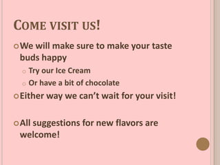 COME VISIT US!
We will make sure to make your taste
buds happy
o Try our Ice Cream
o Or have a bit of chocolate
Either way we can’t wait for your visit!
All suggestions for new flavors are
welcome!
 