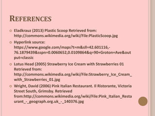 REFERENCES
 Eladkrauz (2013) Plastic Scoop Retrieved from:
http://commons.wikimedia.org/wiki/File:PlasticScoop.jpg
 Hyperlink source:
https://www.google.com/maps?t=m&sll=42.601116,-
76.1879439&sspn=0.0060652,0.0109864&q=90+Groton+Ave&out
put=classic
 Lotus Head (2005) Strawberry Ice Cream with Strawberries 01
Retrieved from:
http://commons.wikimedia.org/wiki/File:Strawberry_Ice_Cream_
with_Strawberries_01.jpg
 Wright, David (2006) Pink Italian Restaurant. Il Ristorante, Victoria
Street South, Grimsby. Retrieved
from:http://commons.wikimedia.org/wiki/File:Pink_Italian_Resta
urant_-_geograph.org.uk_-_140376.jpg
 
