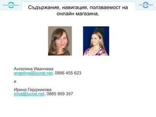 Съдържание, навигация, ползваемост на
онлайн магазина.
Ангелина Иванчева
angelina@lucrat.net, 0886 455 623
и
Ирина Герджикова
irina@lucrat.net, 0885 909 357
 