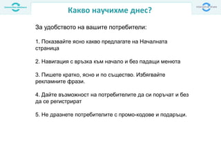 Какво научихме днес?
За удобството на вашите потребители:
1. Показвайте ясно какво предлагате на Началната
страница
2. Навигация с връзка към начало и без падащи менюта
3. Пишете кратко, ясно и по същество. Избягвайте
рекламните фрази.
4. Дайте възможност на потребителите да си поръчат и без
да се регистрират
5. Не дразнете потребителите с промо-кодове и подаръци.
 
