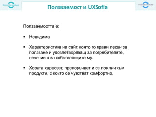Ползваемост и UXSofia
Ползваемостта е:
 Невидима
 Характеристика на сайт, която го прави лесен за
ползване и удовлетворяващ за потребителите,
печеливш за собствениците му.
 Хората харесват, препоръчват и са лоялни към
продукти, с които се чувстват комфортно.
 