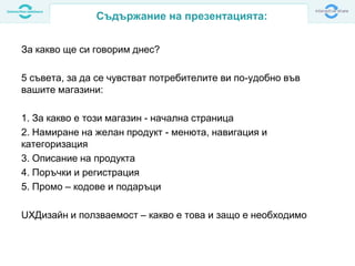 За какво ще си говорим днес?
5 съвета, за да се чувстват потребителите ви по-удобно във
вашите магазини:
1. За какво е този магазин - начална страница
2. Намиране на желан продукт - менюта, навигация и
категоризация
3. Описание на продукта
4. Поръчки и регистрация
5. Промо – кодове и подаръци
UXДизайн и ползваемост – какво е това и защо е необходимо
Съдържание на презентацията:
 