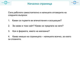 Начална страница
Сега работете самостоятелно и напишете отговорите на
следните въпроси:
1. Какви са първите ви впечатления и асоциации?
2. За какво е този сайт? Какво се предлага на него?
3. Коя е фирмата, името на магазина?
4. Какво имаше на страницата – напишете всичко, за което
си спомняте.
 