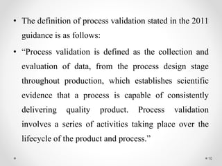 • The definition of process validation stated in the 2011
guidance is as follows:
• “Process validation is defined as the collection and
evaluation of data, from the process design stage
throughout production, which establishes scientific
evidence that a process is capable of consistently
delivering quality product. Process validation
involves a series of activities taking place over the
lifecycle of the product and process.”
10
 