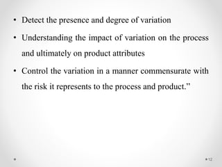 • Detect the presence and degree of variation
• Understanding the impact of variation on the process
and ultimately on product attributes
• Control the variation in a manner commensurate with
the risk it represents to the process and product.”
12
 