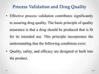 Process Validation and Drug Quality
• Effective process validation contributes significantly
to assuring drug quality. The basic principle of quality
assurance is that a drug should be produced that is fit
for its intended use. This principle incorporates the
understanding that the following conditions exist:
• Quality, safety, and efficacy are designed or built into
the product.
15
 