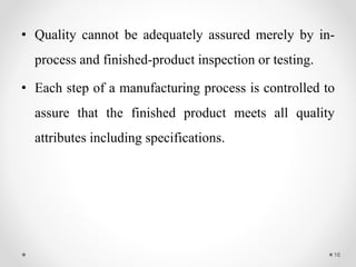 • Quality cannot be adequately assured merely by in-
process and finished-product inspection or testing.
• Each step of a manufacturing process is controlled to
assure that the finished product meets all quality
attributes including specifications.
16
 