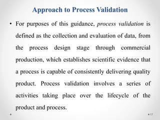 Approach to Process Validation
• For purposes of this guidance, process validation is
defined as the collection and evaluation of data, from
the process design stage through commercial
production, which establishes scientific evidence that
a process is capable of consistently delivering quality
product. Process validation involves a series of
activities taking place over the lifecycle of the
product and process.
17
 