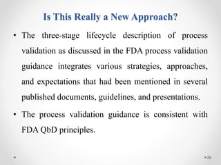 Is This Really a New Approach?
• The three-stage lifecycle description of process
validation as discussed in the FDA process validation
guidance integrates various strategies, approaches,
and expectations that had been mentioned in several
published documents, guidelines, and presentations.
• The process validation guidance is consistent with
FDA QbD principles.
26
 