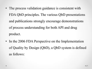 • The process validation guidance is consistent with
FDA QbD principles. The various QbD presentations
and publications strongly encourage demonstrations
of process understanding for both API and drug
product.
• In the 2006 FDA Perspective on the Implementation
of Quality by Design (QbD), a QbD system is defined
as follows:
27
 