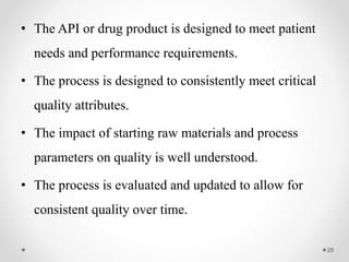 • The API or drug product is designed to meet patient
needs and performance requirements.
• The process is designed to consistently meet critical
quality attributes.
• The impact of starting raw materials and process
parameters on quality is well understood.
• The process is evaluated and updated to allow for
consistent quality over time.
28
 