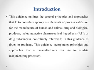 Introduction
• This guidance outlines the general principles and approaches
that FDA considers appropriate elements of process validation
for the manufacture of human and animal drug and biological
products, including active pharmaceutical ingredients (APIs or
drug substances), collectively referred to in this guidance as
drugs or products. This guidance incorporates principles and
approaches that all manufacturers can use to validate
manufacturing processes.
3
 