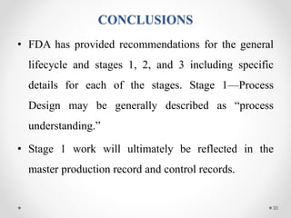 CONCLUSIONS
• FDA has provided recommendations for the general
lifecycle and stages 1, 2, and 3 including specific
details for each of the stages. Stage 1—Process
Design may be generally described as “process
understanding.”
• Stage 1 work will ultimately be reflected in the
master production record and control records.
30
 