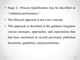 • Stage 2—Process Qualification may be described as
“validation performance.”
• The lifecycle approach is not a new concept.
• This approach as described in the guidance integrates
various strategies, approaches, and expectations that
had been mentioned in several previously published
documents, guidelines, and presentations.
31
 