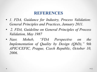 REFERENCES
• 1. FDA, Guidance for Industry, Process Validation:
General Principles and Practices, January 2011.
• 2. FDA, Guideline on General Principles of Process
Validation, May 1987
• Nasr, Moheb, “FDA Perspective on the
Implementation of Quality by Design (QbD),” 9th
APIC/CEFIC, Prague, Czech Republic, October 10,
2006.
32
 