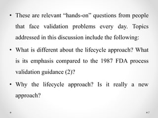 • These are relevant “hands-on” questions from people
that face validation problems every day. Topics
addressed in this discussion include the following:
• What is different about the lifecycle approach? What
is its emphasis compared to the 1987 FDA process
validation guidance (2)?
• Why the lifecycle approach? Is it really a new
approach?
7
 