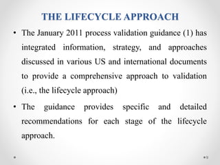 THE LIFECYCLE APPROACH
• The January 2011 process validation guidance (1) has
integrated information, strategy, and approaches
discussed in various US and international documents
to provide a comprehensive approach to validation
(i.e., the lifecycle approach)
• The guidance provides specific and detailed
recommendations for each stage of the lifecycle
approach.
9
 