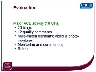 Evaluation Major ACE activity (10 CPs) 20 blogs 12 quality comments Multi-media elements: video & photo-montage Monitoring and commenting Rubric 