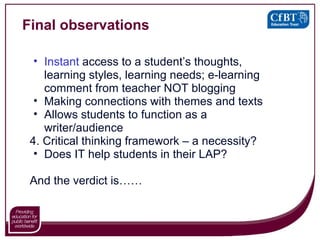 Final observations Instant  access to a student’s thoughts, learning styles, learning needs; e-learning comment from teacher NOT blogging Making connections with themes and texts Allows students to function as a writer/audience 4. Critical thinking framework – a necessity? Does IT help students in their LAP? And the verdict is…… 
