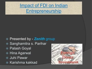 Impact of FDI on Indian 
Entrepreneurship 
 Presented by - Zenith group 
 Sanghamitra s. Parihar 
 Palash Goyal 
 Hina Agarwal 
 Juhi Pawar 
 Karishma kakkad 
 