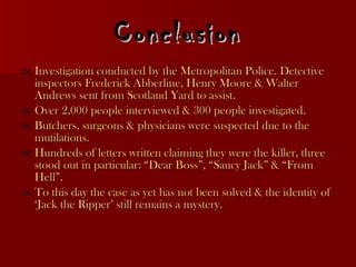 Conclusion Investigation conducted by the Metropolitan Police. Detective  inspectors Frederick Abberline, Henry Moore & Walter Andrews sent from Scotland Yard to assist. Over 2,000 people interviewed & 300 people investigated. Butchers, surgeons & physicians were suspected due to the mutilations. Hundreds of letters written claiming they were the killer, three stood out in particular: “Dear Boss”, “Saucy Jack” & “From Hell”. To this day the case as yet has not been solved & the identity of ‘Jack the Ripper’ still remains a mystery.  
