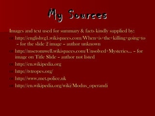 My Sources Images and text used for summary & facts kindly supplied by: http://englishvg1.wikispaces.com/When+is+the+killing+going+to++stop%3F  – for the slide 2 image – author unknown http://mscromwell.wikispaces.com/Unsolved+Mysteries ... – for image on Title Slide – author not listed http://en.wikipedia.org http://tvtropes.org/ http://www.met.police.uk http://en.wikipedia.org/wiki/Modus_operandi 