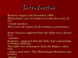 Introduction Between August and November 1888. Whitechapel area of London became the scene of five brutal murders.  They were all women & all working as prostitutes.  Some theories suggested that the killer was a doctor or a butcher. Evidence  suggested that the killer had a knowledge of human anatomy. The killer was nicknamed ‘Jack the Ripper, other nick names used were ‘The Whitechapel Murderer and Leather Apron’. 