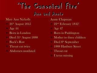 ‘ The Canonical Five’ Ann and Annie Mary Ann Nicholls 26 th  August 1845 Age 44 Born in London Died 31 st  August 1888 Buck’s Row Throat cut twice  Abdomen mutilated Annie Chapman 22 nd  February 1842  Age 47 Born in Paddington Mother to three children Died 8 th  September 1888 Hanbury Street Throat cut Uterus missing 