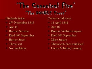 ‘ The Canonical Five’ “The DOUBLE Event” Elizabeth Stride 27 th  November 1843  Age 45 Born in Sweden Died 30 th  September  Burner Street Throat cut  No mutilation Catherine Eddowes 14 April 1842 Age 46 Born in Wolverhampton Died 30 th  September  Mitre Square Throat cut, Face mutilated Uterus & Kidney missing 
