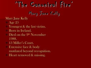 ‘ The Canonical Five’  Mary Jane Kelly   Mary Jane Kelly Age 25 Youngest & the last victim. Born in Ireland.  Died on the  9 th  November 1988. 13 Miller’s Court. Extensive face & body mutilated beyond recognition. Heart removed & missing.  