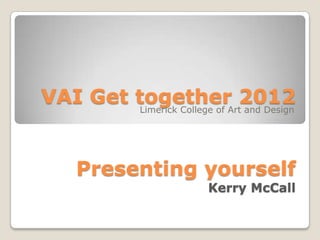 VAI Get together 2012
        Limerick College of Art and Design




     Presenting yourself
                           Kerry McCall
 