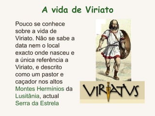 A vida de Viriato Pouco se conhece sobre a vida de Viriato. Não se sabe a data nem o local exacto onde nasceu e a única referência  a  Viriato, e descrito como um pastor e caçador nos altos  Montes Hermínios  da  Lusitânia , actual  Serra da Estrela   
