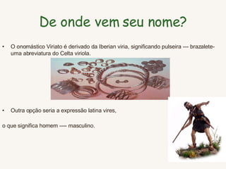 De onde vem seu nome ? O onomástico Viriato é derivado da Iberian viria, significando pulseira --- brazalete-uma abreviatura do Celta viriola.  Outra opção seria a expressão latina vires,  o que significa homem ---- masculino.   