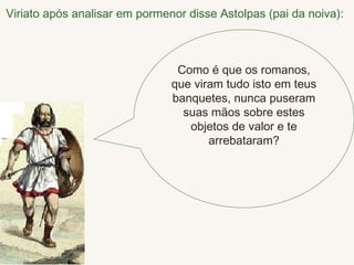 Viriato após analisar em pormenor disse Astolpas (pai da noiva):   Como é que os romanos, que viram tudo isto em teus banquetes, nunca puseram suas mãos sobre estes objetos de valor e te arrebataram? 