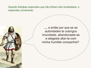 Quando Astolpas respondeu que não tinham sido arrebatados, o respondeu novamente: …  e então por que se as autoridades te outorgou imunidade, abandonaste-as e elegeste aliar-te com minha humilde companhia?  