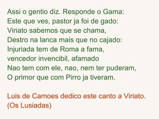 Assi o gentio diz. Responde o Gama: Este que ves, pastor ja foi de gado: Viriato sabemos que se chama, Destro na lanca mais que no cajado:  Injuriada tem de Roma a fama,  vencedor invencibil, afamado Nao tem com ele, nao, nem ter puderam, O primor que com Pirro ja tiveram. Luis de Camoes dedico este canto a Viriato. (Os Lusiadas) 