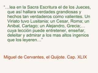 “… lea en la Sacra Escritura el de los Jueces, que así hallara verdades grandiosas y hechos tan verdaderos como valientes. Un Viriato tuvo Lusitania; un Cesar, Roma; un Anibal, Cartago; un Alejandro, Grecia;…cuya lección puede entretener, enseñar, deleitar y admirar a los mas altos ingenios que los leyeren…” Miguel de Cervantes, el Quijote. Cap. XLIX 
